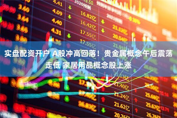 实盘配资开户 A股冲高回落！贵金属概念午后震荡走低 家居用品概念股上涨