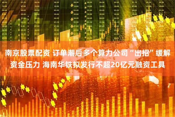 南京股票配资 订单潮后多个算力公司“出招”缓解资金压力 海南华铁拟发行不超20亿元融资工具