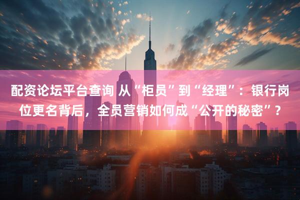 配资论坛平台查询 从“柜员”到“经理”：银行岗位更名背后，全员营销如何成“公开的秘密”？