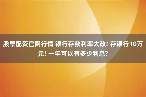 股票配资官网行情 银行存款利率大改! 存银行10万元! 一年可以有多少利息?
