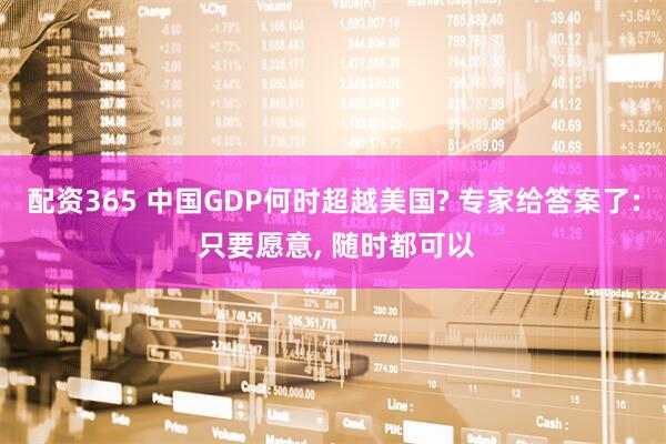 配资365 中国GDP何时超越美国? 专家给答案了: 只要愿意, 随时都可以