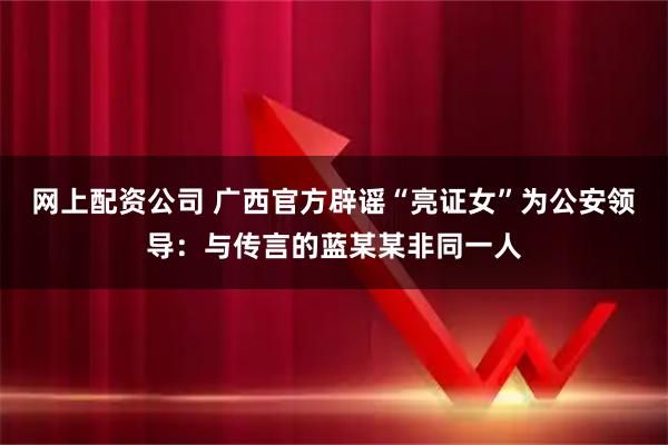 网上配资公司 广西官方辟谣“亮证女”为公安领导：与传言的蓝某某非同一人