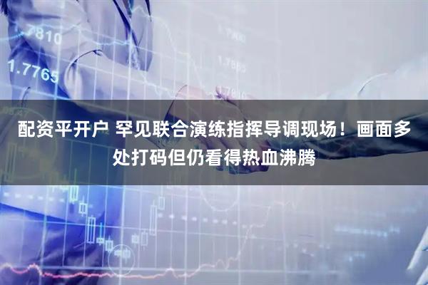 配资平开户 罕见联合演练指挥导调现场！画面多处打码但仍看得热血沸腾