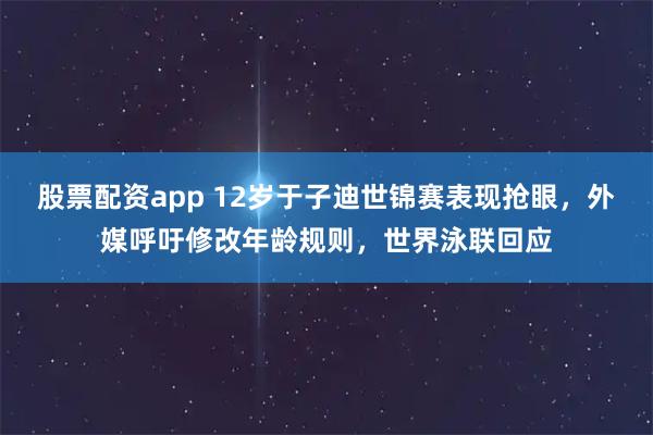 股票配资app 12岁于子迪世锦赛表现抢眼，外媒呼吁修改年龄规则，世界泳联回应