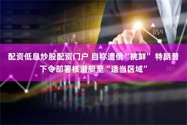 配资低息炒股配资门户 自称遭俄“挑衅” 特朗普下令部署核潜艇至“适当区域”