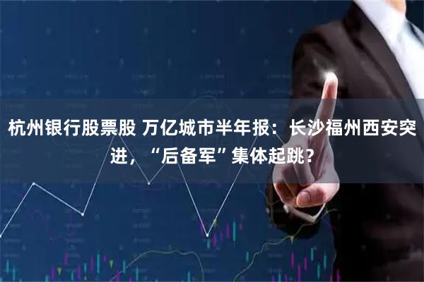 杭州银行股票股 万亿城市半年报：长沙福州西安突进，“后备军”集体起跳？