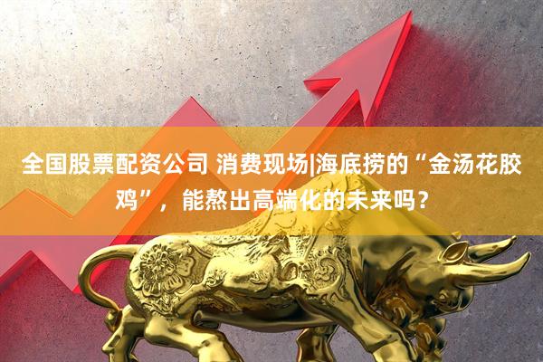 全国股票配资公司 消费现场|海底捞的“金汤花胶鸡”，能熬出高端化的未来吗？