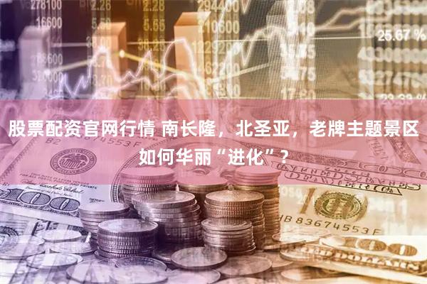 股票配资官网行情 南长隆，北圣亚，老牌主题景区如何华丽“进化”？