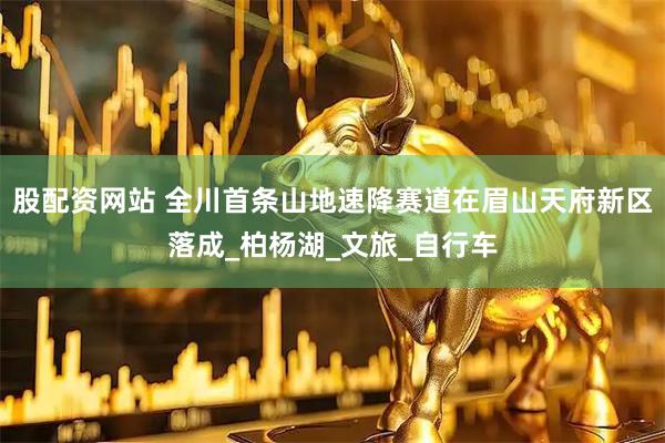 股配资网站 全川首条山地速降赛道在眉山天府新区落成_柏杨湖_文旅_自行车