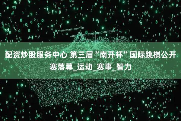 配资炒股服务中心 第三届“南开杯”国际跳棋公开赛落幕_运动_赛事_智力