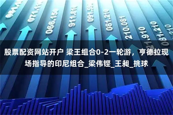 股票配资网站开户 梁王组合0-2一轮游，亨德拉现场指导的印尼组合_梁伟铿_王昶_挑球