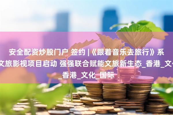 安全配资炒股门户 签约 |《跟着音乐去旅行》系列城市文旅影视项目启动 强强联合赋能文旅新生态_香港_文化_国际