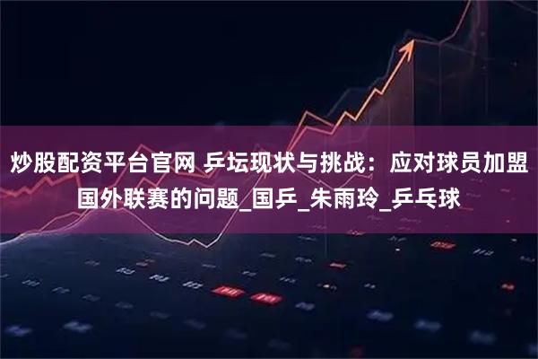炒股配资平台官网 乒坛现状与挑战：应对球员加盟国外联赛的问题_国乒_朱雨玲_乒乓球
