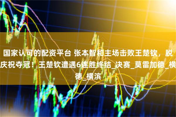 国家认可的配资平台 张本智和主场击败王楚钦，脱衣庆祝夺冠！王楚钦遭遇6连胜终结_决赛_莫雷加德_横滨