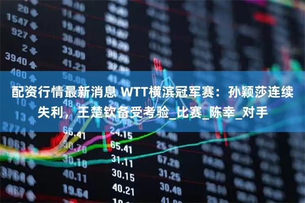 配资行情最新消息 WTT横滨冠军赛：孙颖莎连续失利，王楚钦备受考验_比赛_陈幸_对手