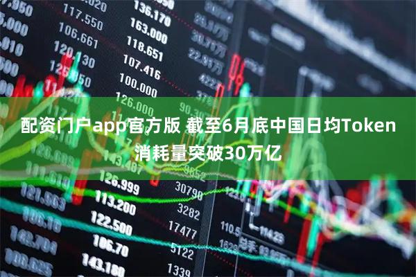 配资门户app官方版 截至6月底中国日均Token消耗量突破30万亿