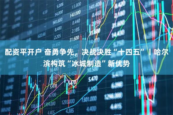 配资平开户 奋勇争先，决战决胜“十四五”丨哈尔滨构筑“冰城制造”新优势