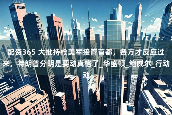 配资365 大批持枪美军接管首都，各方才反应过来，特朗普分明是要动真格了_华盛顿_鲍威尔_行动