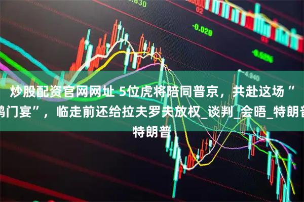 炒股配资官网网址 5位虎将陪同普京，共赴这场“鸿门宴”，临走前还给拉夫罗夫放权_谈判_会晤_特朗普