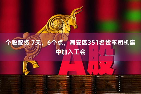 个股配资 7天，6个点，潮安区351名货车司机集中加入工会