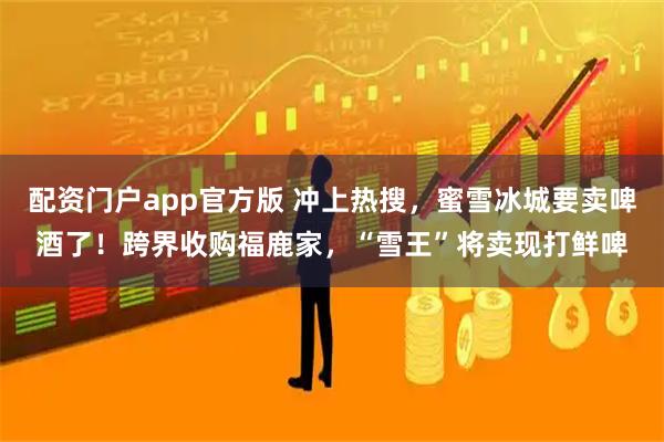 配资门户app官方版 冲上热搜，蜜雪冰城要卖啤酒了！跨界收购福鹿家，“雪王”将卖现打鲜啤