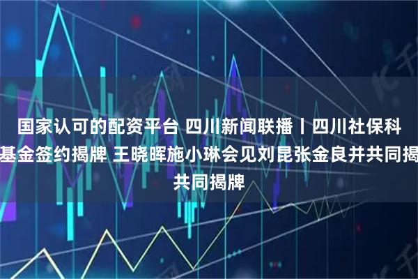 国家认可的配资平台 四川新闻联播丨四川社保科创基金签约揭牌 王晓晖施小琳会见刘昆张金良并共同揭牌