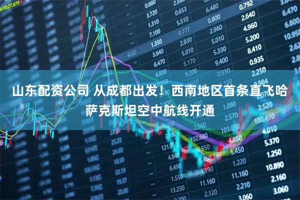 山东配资公司 从成都出发！西南地区首条直飞哈萨克斯坦空中航线开通