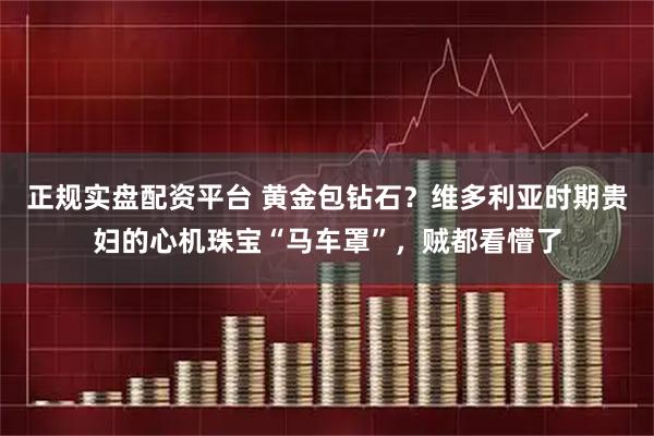 正规实盘配资平台 黄金包钻石？维多利亚时期贵妇的心机珠宝“马车罩”，贼都看懵了